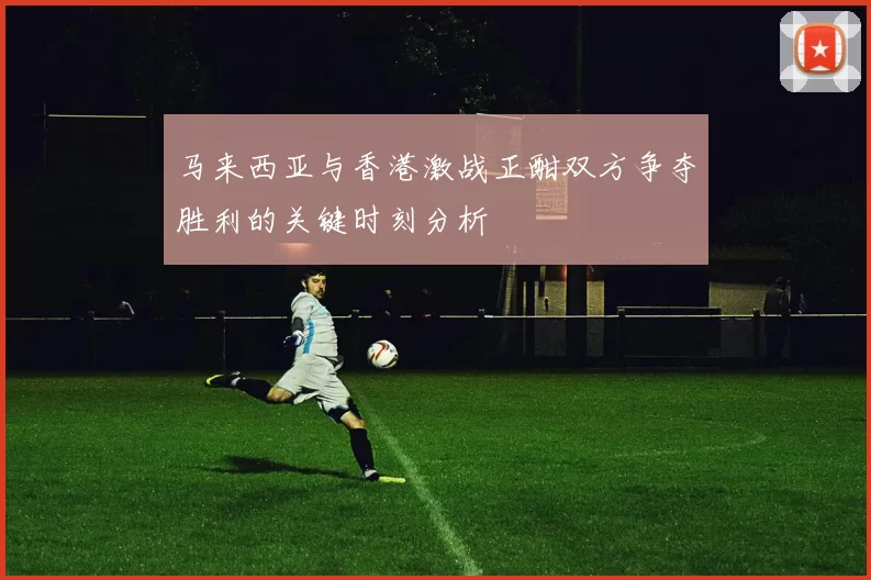 马来西亚与香港激战正酣双方争夺胜利的关键时刻分析