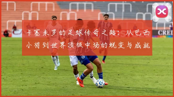 卡塞米罗的足球传奇之路：从巴西小将到世界顶级中场的蜕变与成就