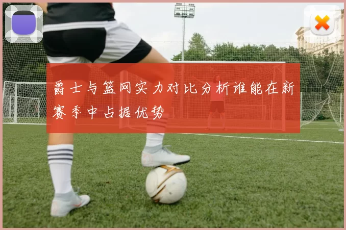 爵士与篮网实力对比分析谁能在新赛季中占据优势