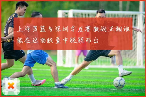 上海男篮与深圳季后赛激战正酣谁能在这场较量中脱颖而出