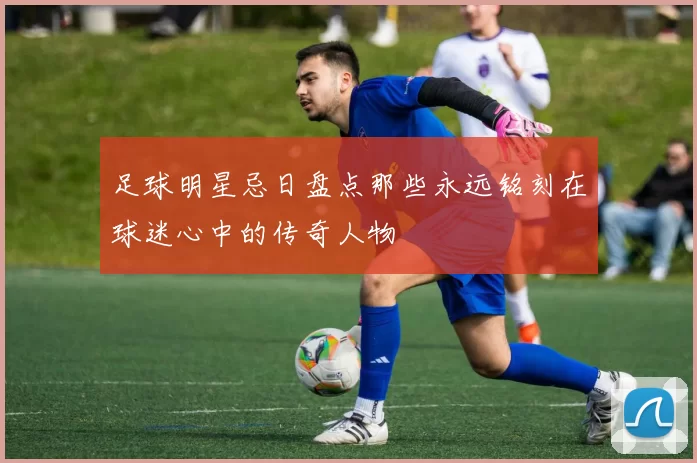 足球明星忌日盘点那些永远铭刻在球迷心中的传奇人物