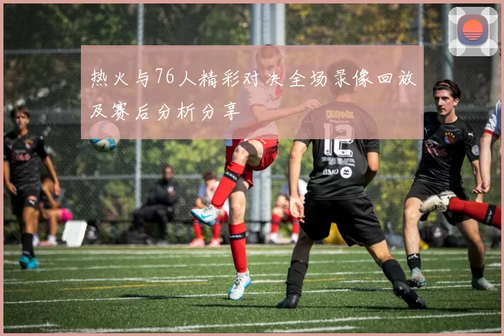 热火与76人精彩对决全场录像回放及赛后分析分享